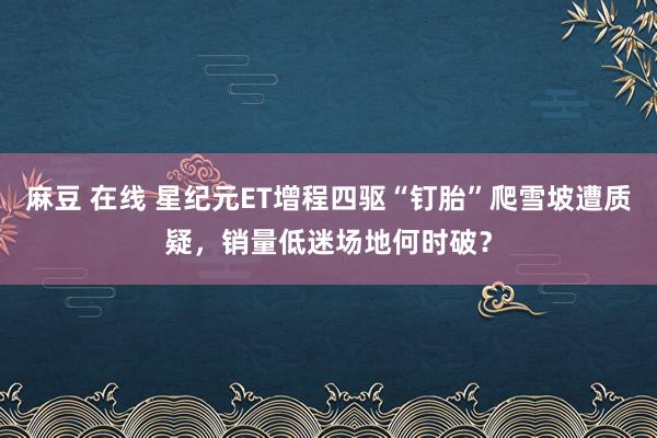 麻豆 在线 星纪元ET增程四驱“钉胎”爬雪坡遭质疑，销量低迷场地何时破？