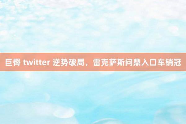 巨臀 twitter 逆势破局，雷克萨斯问鼎入口车销冠