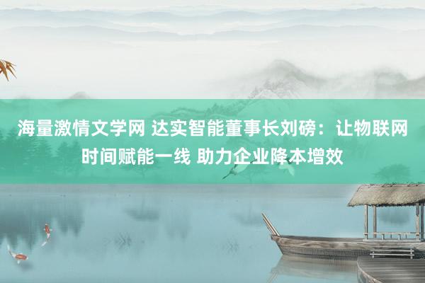 海量激情文学网 达实智能董事长刘磅：让物联网时间赋能一线 助力企业降本增效