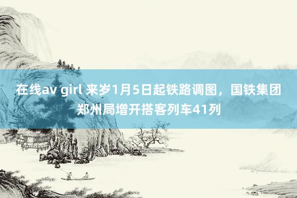 在线av girl 来岁1月5日起铁路调图，国铁集团郑州局增开搭客列车41列