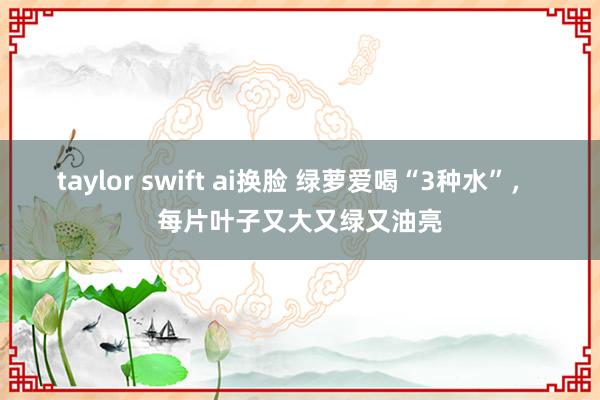 taylor swift ai换脸 绿萝爱喝“3种水”， 每片叶子又大又绿又油亮