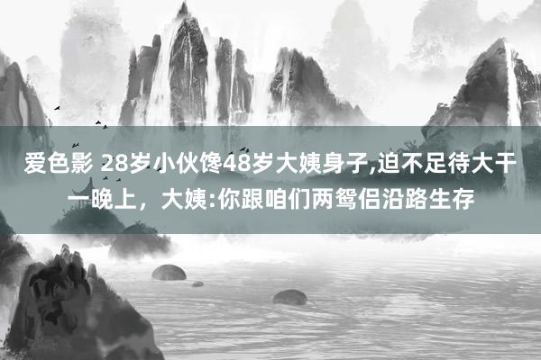爱色影 28岁小伙馋48岁大姨身子,迫不足待大干一晚上，大姨:你跟咱们两鸳侣沿路生存