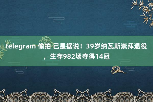 telegram 偷拍 已是据说！39岁纳瓦斯崇拜退役，生存982场夺得14冠