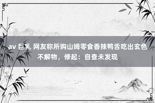 av 巨乳 网友称所购山姆零食香辣鸭舌吃出玄色不解物，修起：自查未发现