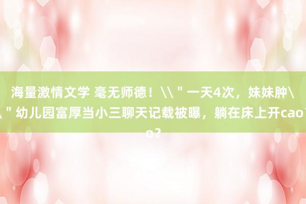海量激情文学 毫无师德！\＂一天4次，妹妹肿\＂幼儿园富厚当小三聊天记载被曝，躺在床上开cao？