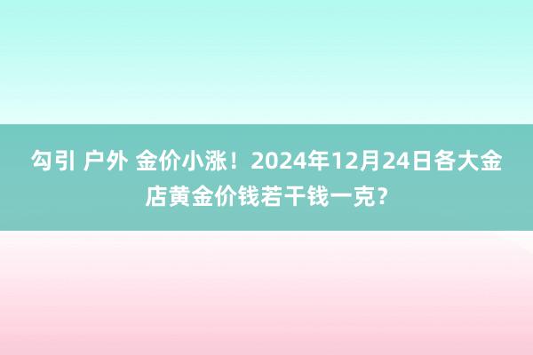 勾引 户外 金价小涨！2024年12月24日各大金店黄金价钱若干钱一克？