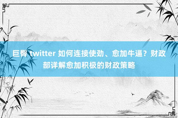 巨臀 twitter 如何连接使劲、愈加牛逼？财政部详解愈加积极的财政策略