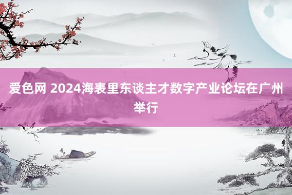 爱色网 2024海表里东谈主才数字产业论坛在广州举行
