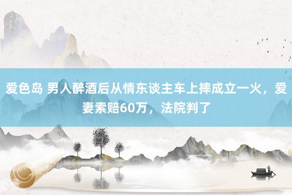 爱色岛 男人醉酒后从情东谈主车上摔成立一火，爱妻索赔60万，法院判了