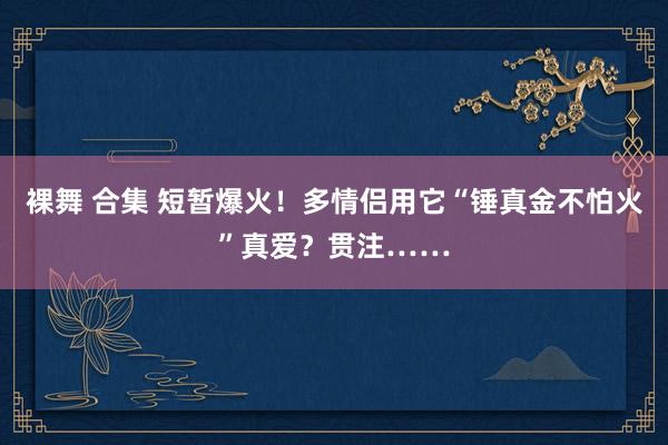 裸舞 合集 短暂爆火！多情侣用它“锤真金不怕火”真爱？贯注……