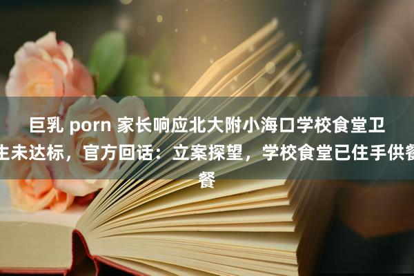 巨乳 porn 家长响应北大附小海口学校食堂卫生未达标，官方回话：立案探望，学校食堂已住手供餐