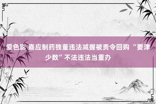 爱色影 嘉应制药独董违法减握被责令回购 “要津少数”不法违法当重办