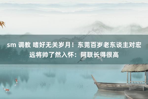 sm 调教 嗜好无关岁月！东莞百岁老东谈主对宏远将帅了然入怀：阿联长得很高