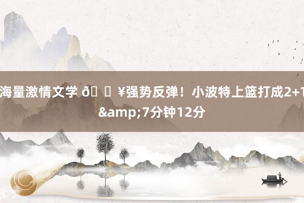 海量激情文学 💥强势反弹！小波特上篮打成2+1&7分钟12分