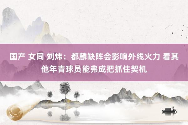 国产 女同 刘炜：都麟缺阵会影响外线火力 看其他年青球员能弗成把抓住契机
