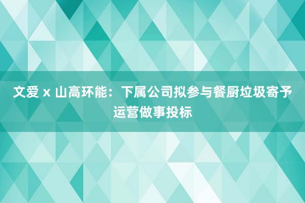文爱 x 山高环能：下属公司拟参与餐厨垃圾寄予运营做事投标