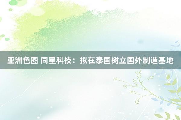 亚洲色图 同星科技：拟在泰国树立国外制造基地