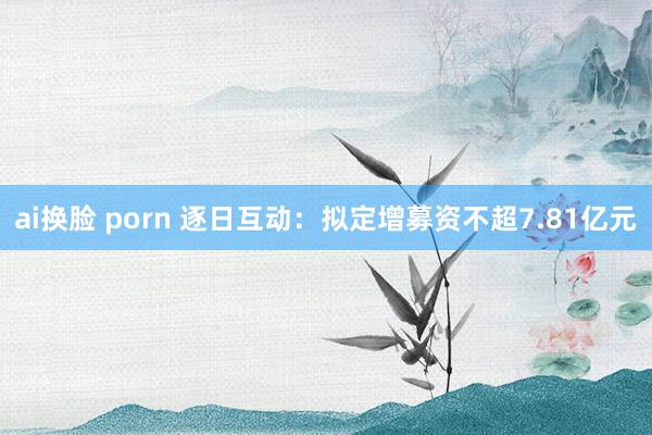 ai换脸 porn 逐日互动：拟定增募资不超7.81亿元