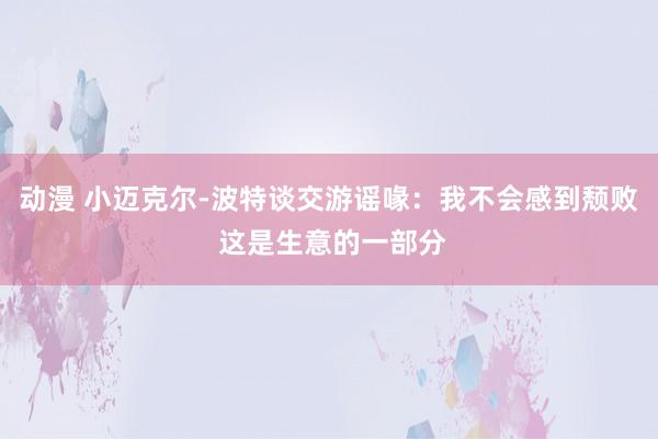 动漫 小迈克尔-波特谈交游谣喙：我不会感到颓败 这是生意的一部分