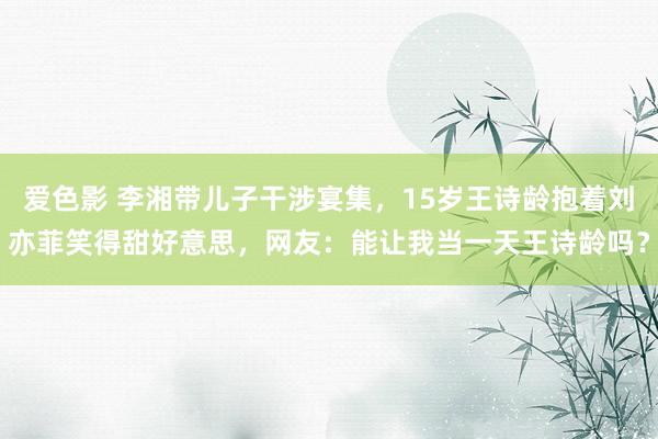 爱色影 李湘带儿子干涉宴集，15岁王诗龄抱着刘亦菲笑得甜好意思，网友：能让我当一天王诗龄吗？