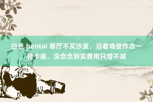 白丝 hentai 客厅不买沙发，沿着墙壁作念一转卡座，没念念到实费用只增不减