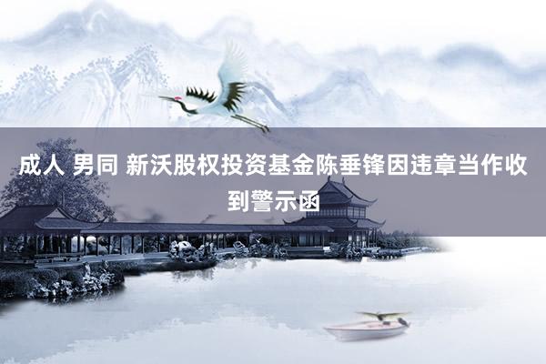 成人 男同 新沃股权投资基金陈垂锋因违章当作收到警示函