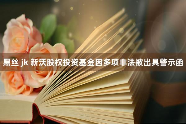 黑丝 jk 新沃股权投资基金因多项非法被出具警示函