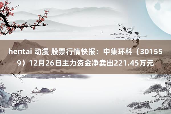 hentai 动漫 股票行情快报：中集环科（301559）12月26日主力资金净卖出221.45万元