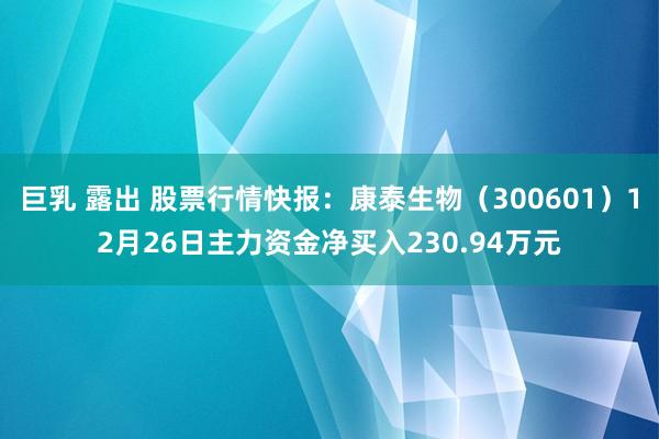 巨乳 露出 股票行情快报：康泰生物（300601）12月26日主力资金净买入230.94万元