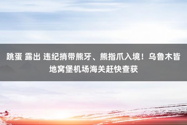 跳蛋 露出 违纪捎带熊牙、熊指爪入境！乌鲁木皆地窝堡机场海关赶快查获