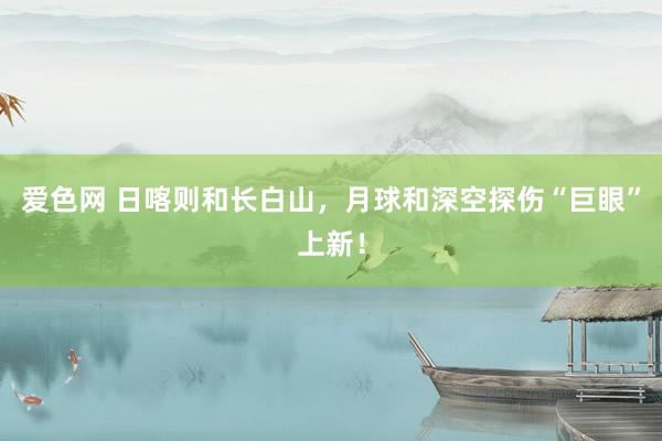 爱色网 日喀则和长白山，月球和深空探伤“巨眼”上新！