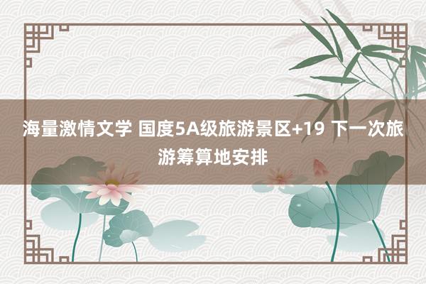 海量激情文学 国度5A级旅游景区+19 下一次旅游筹算地安排