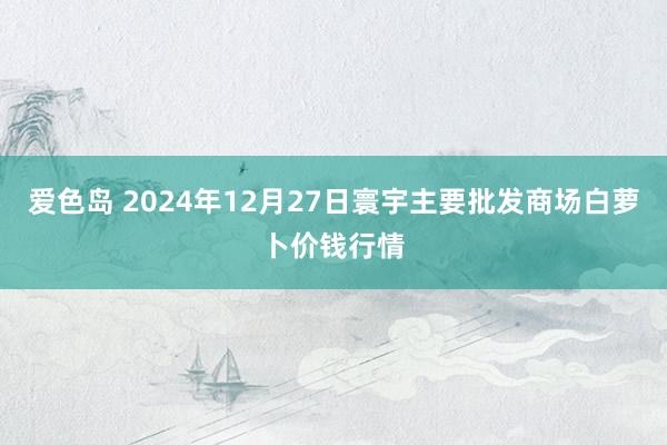爱色岛 2024年12月27日寰宇主要批发商场白萝卜价钱行情