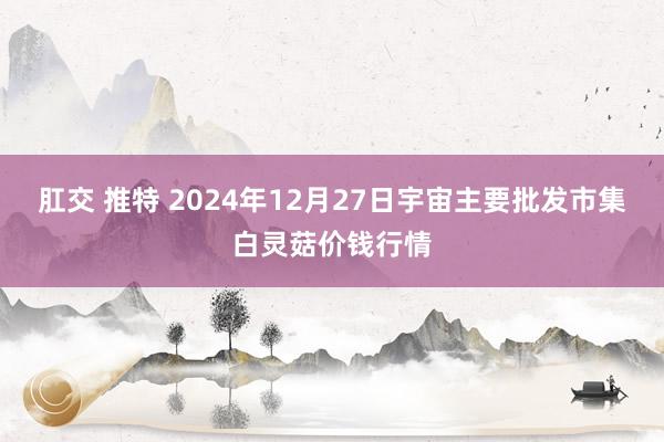 肛交 推特 2024年12月27日宇宙主要批发市集白灵菇价钱行情