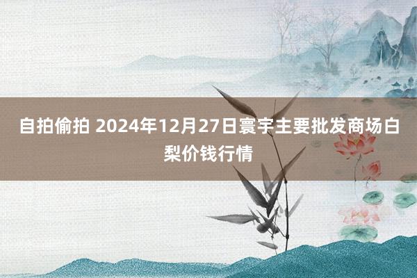 自拍偷拍 2024年12月27日寰宇主要批发商场白梨价钱行情