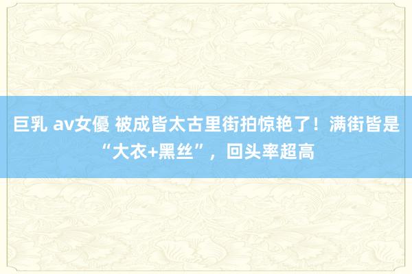 巨乳 av女優 被成皆太古里街拍惊艳了！满街皆是“大衣+黑丝”，回头率超高