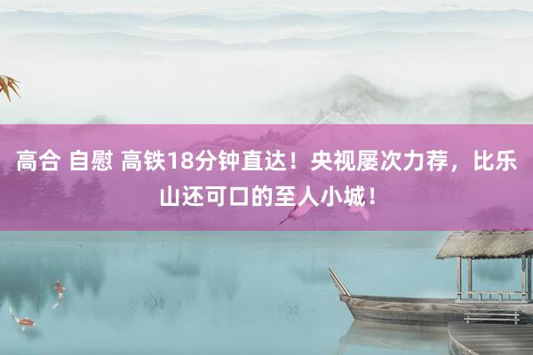 高合 自慰 高铁18分钟直达！央视屡次力荐，比乐山还可口的至人小城！