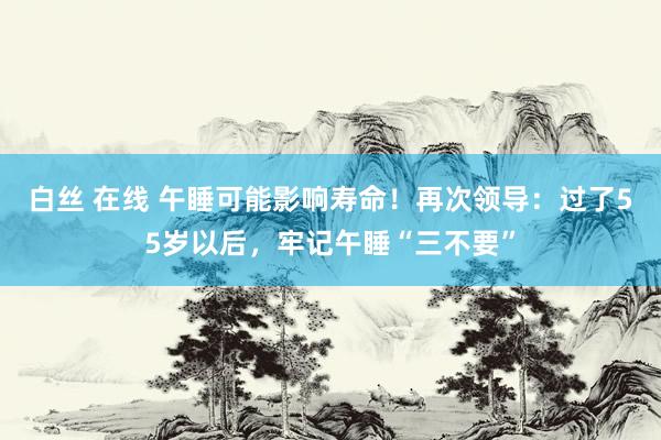 白丝 在线 午睡可能影响寿命！再次领导：过了55岁以后，牢记午睡“三不要”