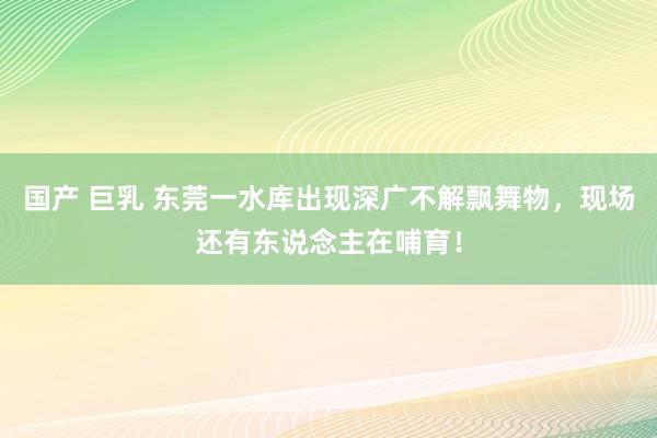 国产 巨乳 东莞一水库出现深广不解飘舞物，现场还有东说念主在哺育！