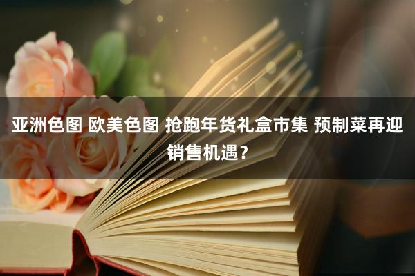 亚洲色图 欧美色图 抢跑年货礼盒市集 预制菜再迎销售机遇？