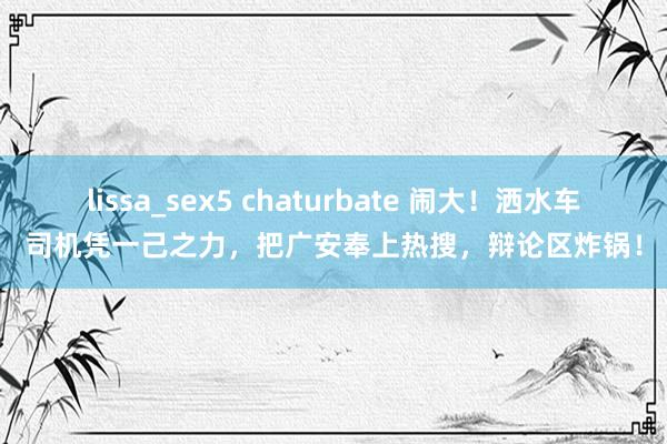 lissa_sex5 chaturbate 闹大！洒水车司机凭一己之力，把广安奉上热搜，辩论区炸锅！