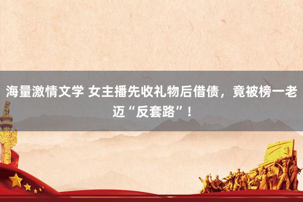 海量激情文学 女主播先收礼物后借债，竟被榜一老迈“反套路”！