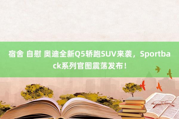 宿舍 自慰 奥迪全新Q5轿跑SUV来袭，Sportback系列官图震荡发布！