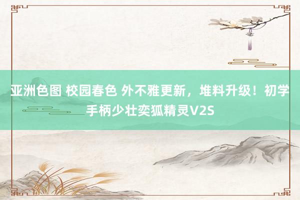 亚洲色图 校园春色 外不雅更新，堆料升级！初学手柄少壮奕狐精灵V2S