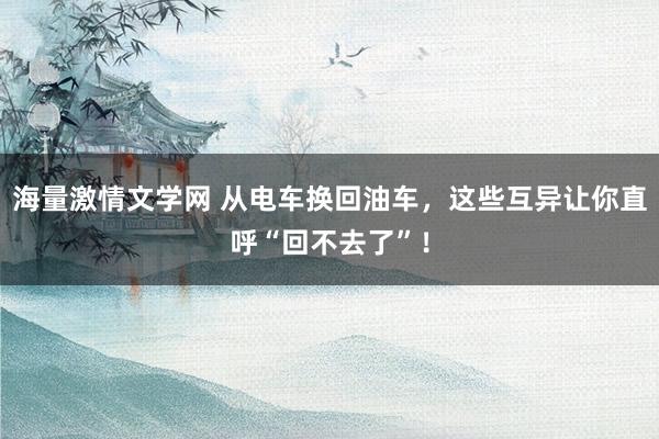 海量激情文学网 从电车换回油车，这些互异让你直呼“回不去了”！