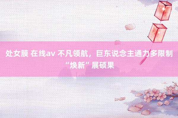 处女膜 在线av 不凡领航，巨东说念主通力多限制“焕新”展硕果