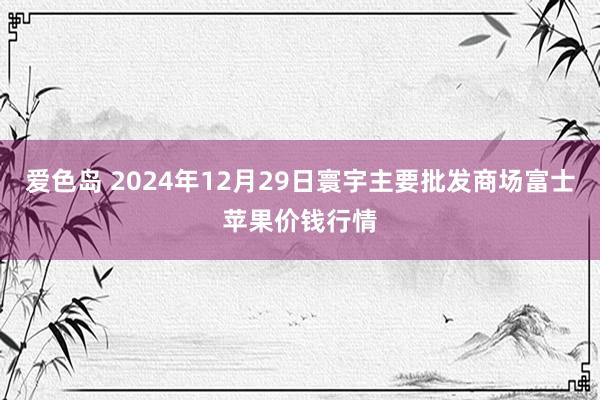 爱色岛 2024年12月29日寰宇主要批发商场富士苹果价钱行情