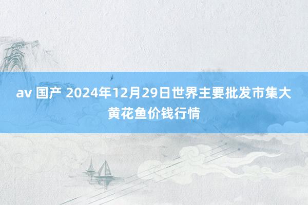 av 国产 2024年12月29日世界主要批发市集大黄花鱼价钱行情