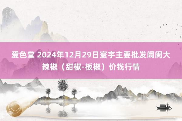 爱色堂 2024年12月29日寰宇主要批发阛阓大辣椒（甜椒-板椒）价钱行情