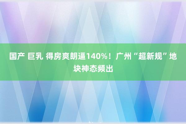 国产 巨乳 得房爽朗逼140%！广州“超新规”地块神态频出